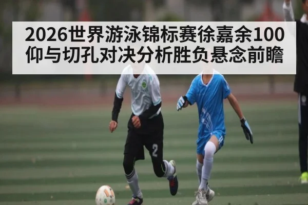 2026世界游泳锦标赛徐嘉余100仰与切孔对决分析胜负悬念前瞻