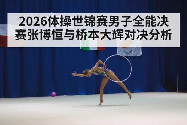 2026体操世锦赛男子全能决赛张博恒与桥本大辉对决分析