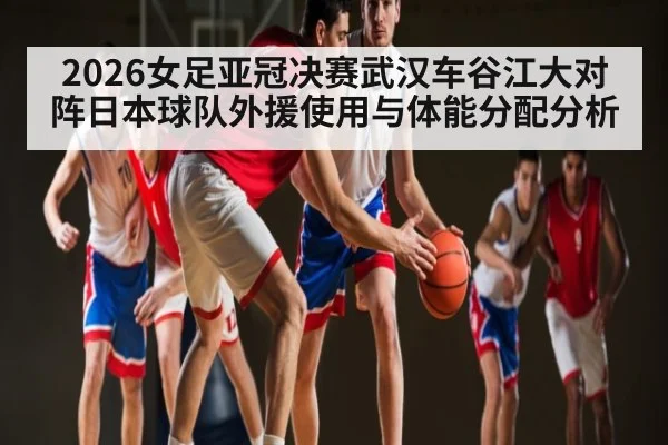 2026女足亚冠决赛武汉车谷江大对阵日本球队外援使用与体能分配分析